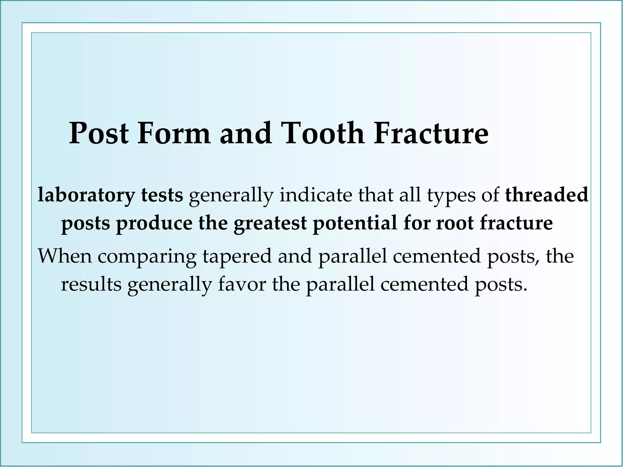 Post Form and Tooth Fracture laboratory tests  generally indicate that all types of  threaded posts produce the greatest potential for root fracture When comparing tapered and parallel cemented posts, the results generally favor the parallel cemented posts. 