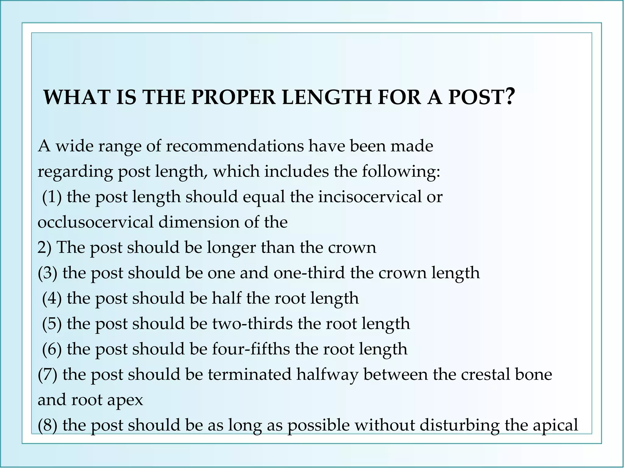 WHAT IS THE PROPER LENGTH FOR A POST ? A wide range of recommendations have been made regarding post length, which includes the following: (1) the post length should equal the incisocervical or occlusocervical dimension of the  2) The post should be longer than the crown (3) the post should be one and one-third the crown length (4) the post should be half the root length  (5) the post should be two-thirds the root length (6) the post should be four-fifths the root length (7) the post should be terminated halfway between the crestal bone and root apex (8) the post should be as long as possible without disturbing the apical  