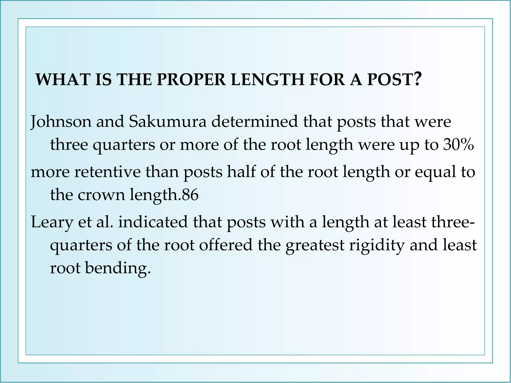 WHAT IS THE PROPER LENGTH FOR A POST ? Johnson and Sakumura determined that posts that were three quarters or more of the root length were up to 30% more retentive than posts half of the root length or equal to the crown length.86 Leary et al. indicated that posts with a length at least three-quarters of the root offered the greatest rigidity and least root bending. 