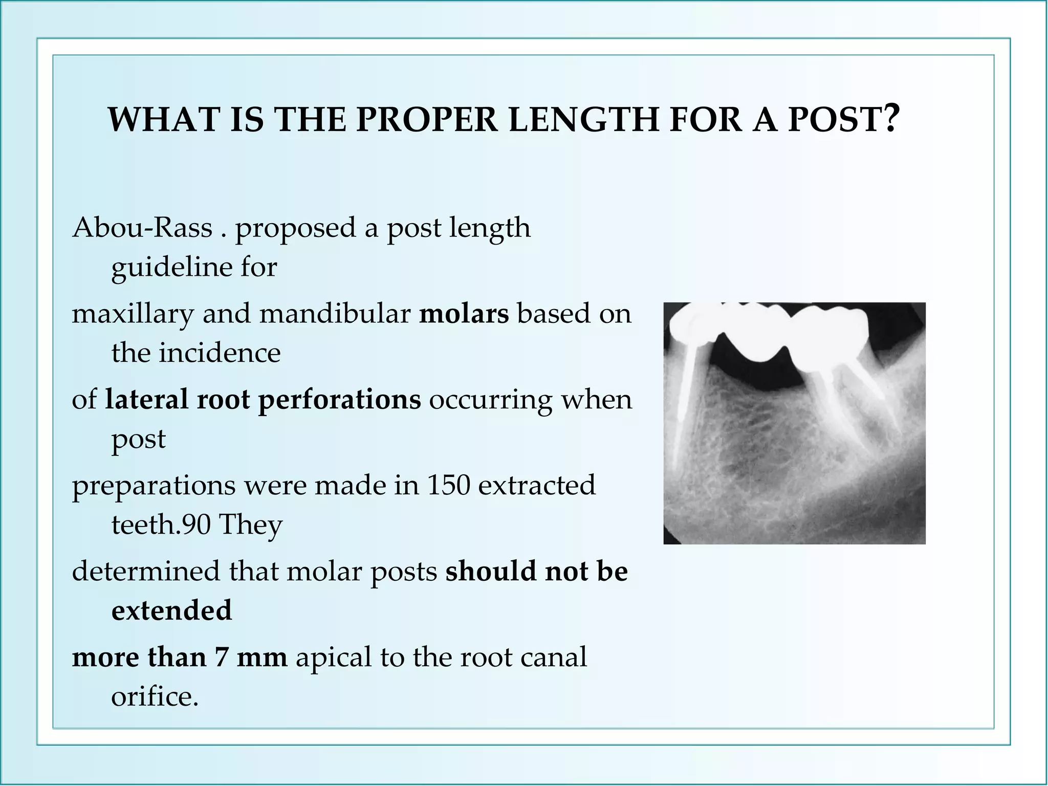 WHAT IS THE PROPER LENGTH FOR A POST ? Abou-Rass . proposed a post length guideline for maxillary and mandibular  molars  based on the incidence of  lateral root perforations  occurring when post preparations were made in 150 extracted teeth.90 They determined that molar posts  should not be extended more than 7 mm  apical to the root canal orifice. 