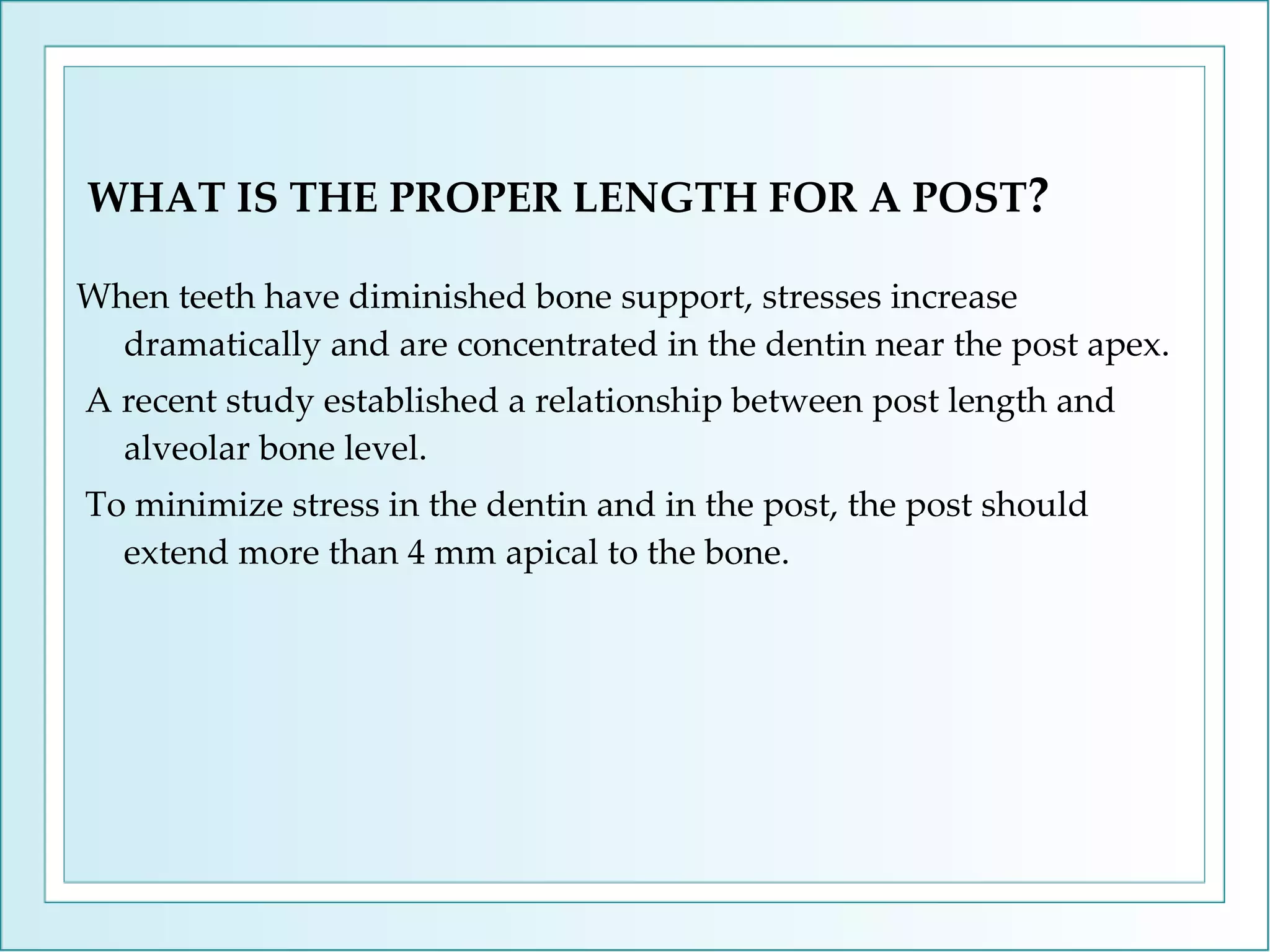 WHAT IS THE PROPER LENGTH FOR A POST ? When teeth have diminished bone support, stresses increase dramatically and are concentrated in the dentin near the post apex. A recent study established a relationship between post length and alveolar bone level. To minimize stress in the dentin and in the post, the post should extend more than 4 mm apical to the bone. 