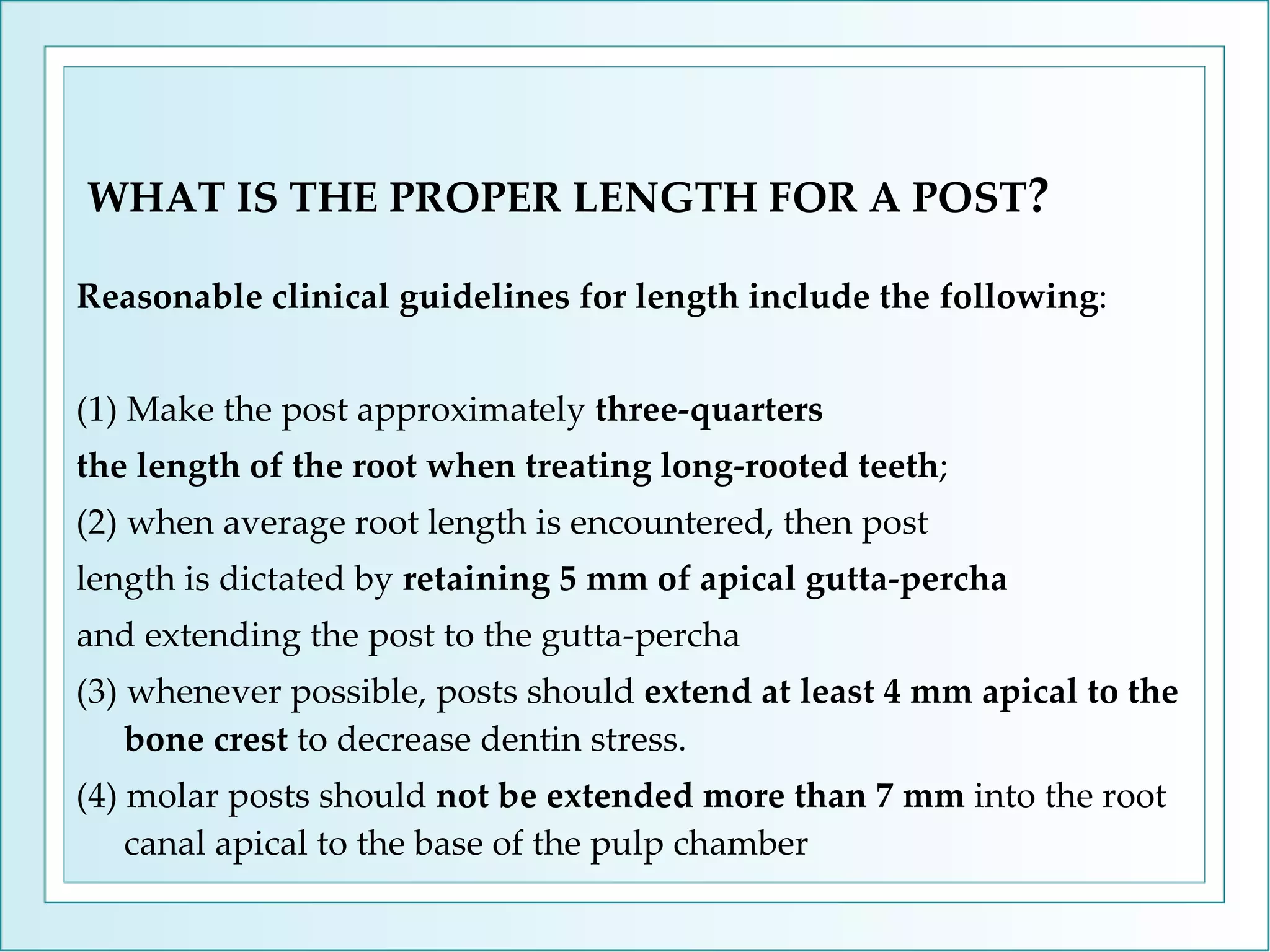 WHAT IS THE PROPER LENGTH FOR A POST ? Reasonable clinical guidelines for length include the following : (1) Make the post approximately  three-quarters the length of the root when treating long-rooted teeth ; (2) when average root length is encountered, then post length is dictated by  retaining 5 mm of apical gutta-percha and extending the post to the gutta-percha (3) whenever possible, posts should  extend at least 4 mm apical to the bone crest  to decrease dentin stress.  (4) molar posts should  not be extended more than 7 mm  into the root canal apical to the base of the pulp chamber 
