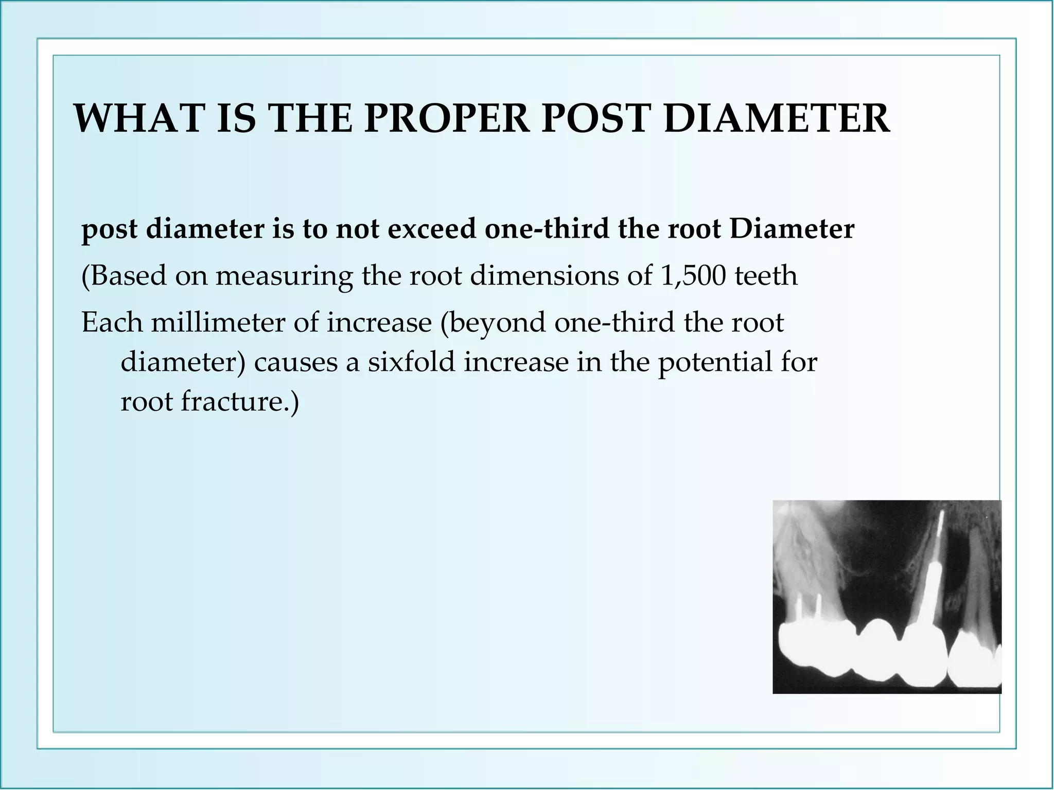 WHAT IS THE PROPER POST DIAMETER post diameter is to not exceed one-third the root Diameter (Based on measuring the root dimensions of 1,500 teeth  Each millimeter of increase (beyond one-third the root diameter) causes a sixfold increase in the potential for root fracture.) 