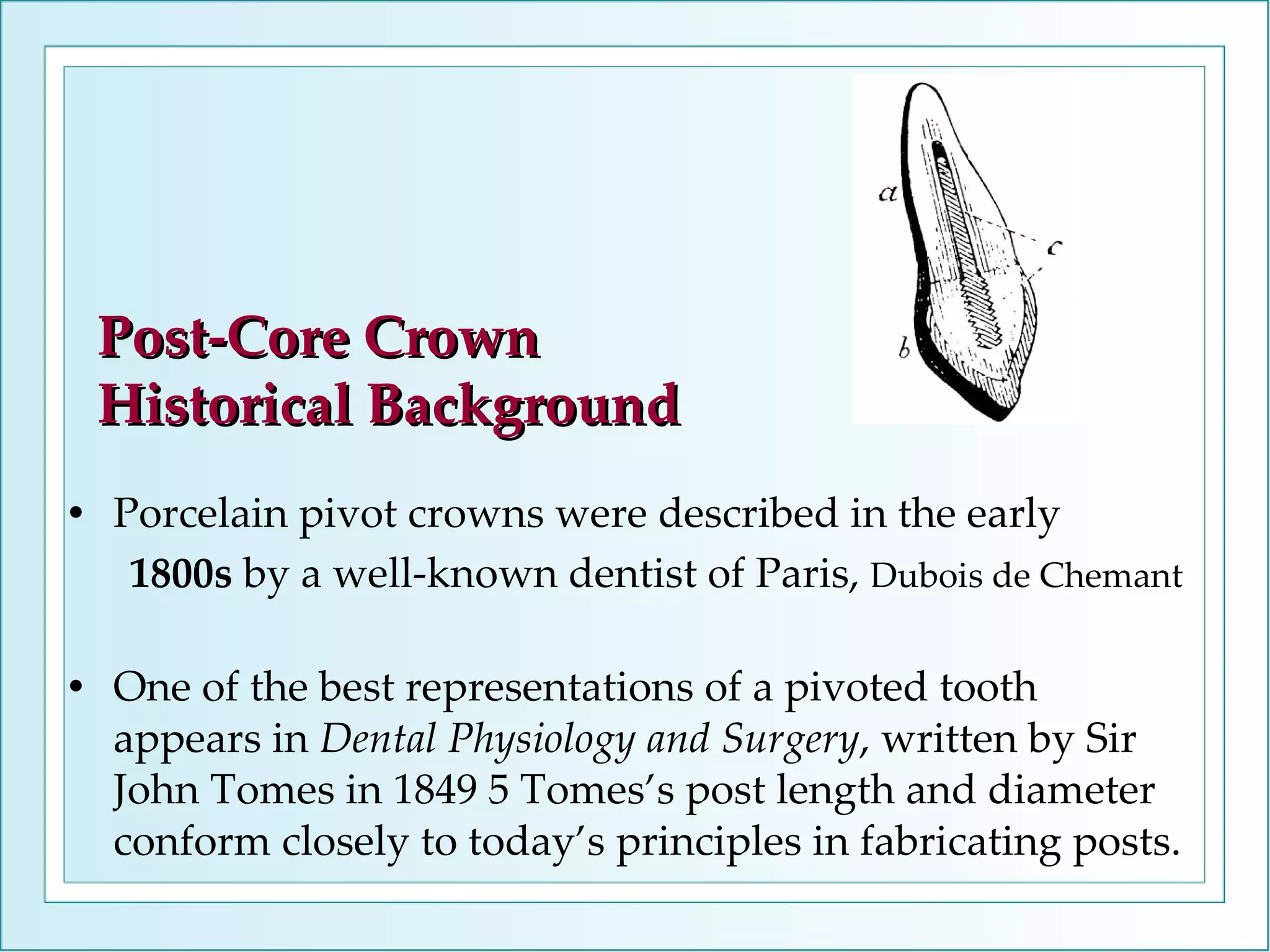 Porcelain pivot crowns were described in the early 1800s  by a well-known dentist of Paris,  Dubois de Chemant One of the best representations of a pivoted tooth appears in  Dental Physiology and Surgery , written by Sir John Tomes in 1849 5 Tomes’s post length and diameter conform closely to today’s principles in fabricating posts. Post-Core Crown Historical Background 