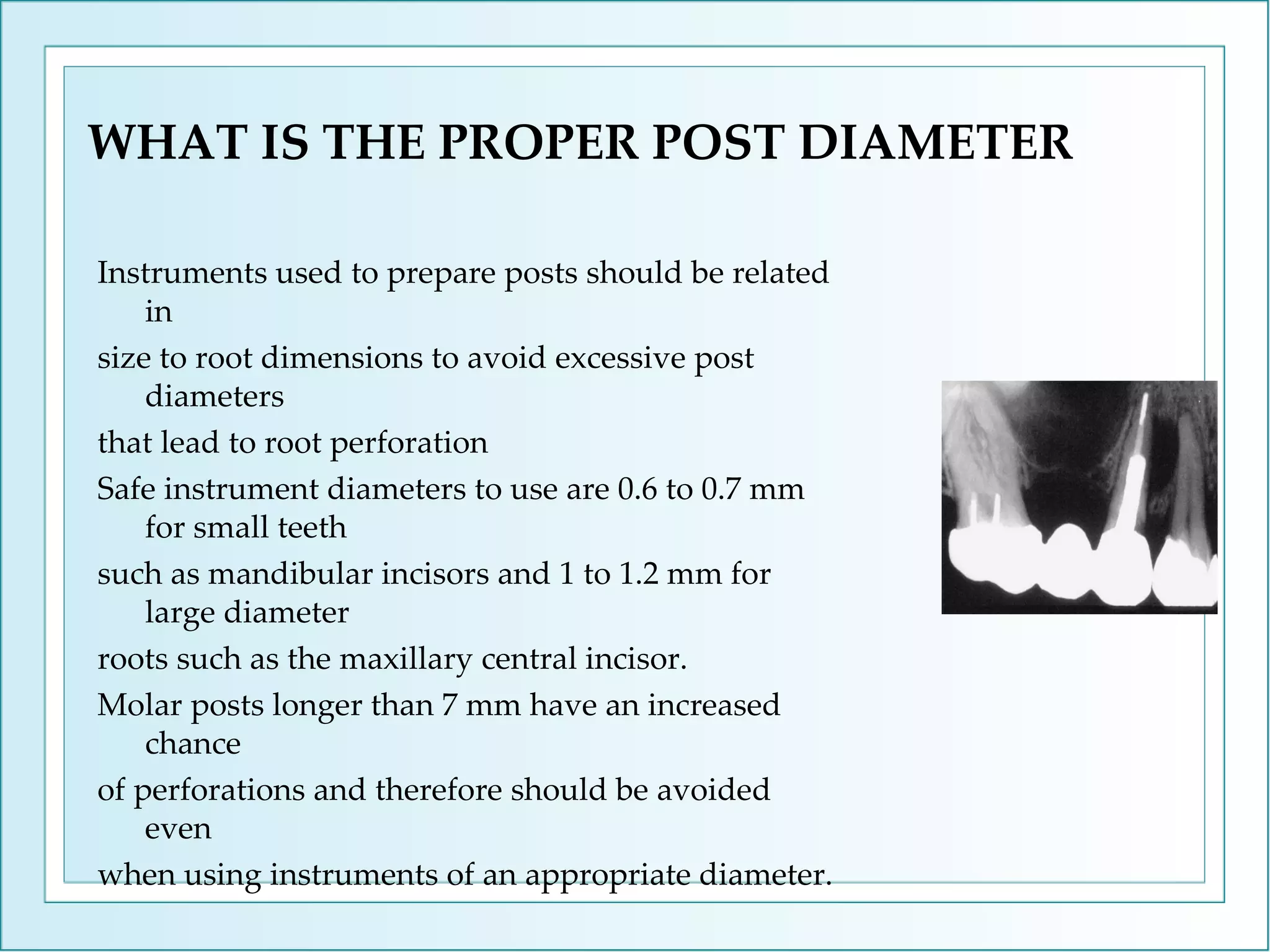 WHAT IS THE PROPER POST DIAMETER Instruments used to prepare posts should be related in size to root dimensions to avoid excessive post diameters that lead to root perforation  Safe instrument diameters to use are 0.6 to 0.7 mm for small teeth such as mandibular incisors and 1 to 1.2 mm for large diameter roots such as the maxillary central incisor. Molar posts longer than 7 mm have an increased chance of perforations and therefore should be avoided even when using instruments of an appropriate diameter. 