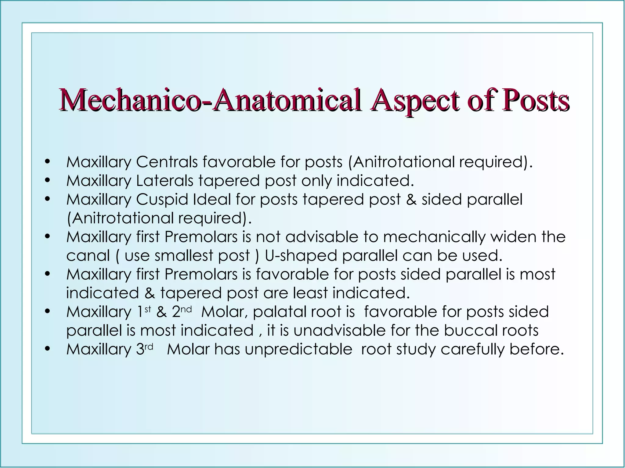 Mechanico-Anatomical Aspect of Posts Maxillary Centrals favorable for posts (Anitrotational required). Maxillary Laterals tapered post only indicated. Maxillary Cuspid Ideal for posts tapered post & sided parallel (Anitrotational required). Maxillary first Premolars is not advisable to mechanically widen the canal ( use smallest post ) U-shaped parallel can be used. Maxillary first Premolars is favorable for posts sided parallel is most indicated & tapered post are least indicated. Maxillary 1 st  & 2 nd   Molar, palatal root is  favorable for posts sided parallel is most indicated , it is unadvisable for the buccal roots Maxillary 3 rd   Molar has unpredictable  root study carefully before. 