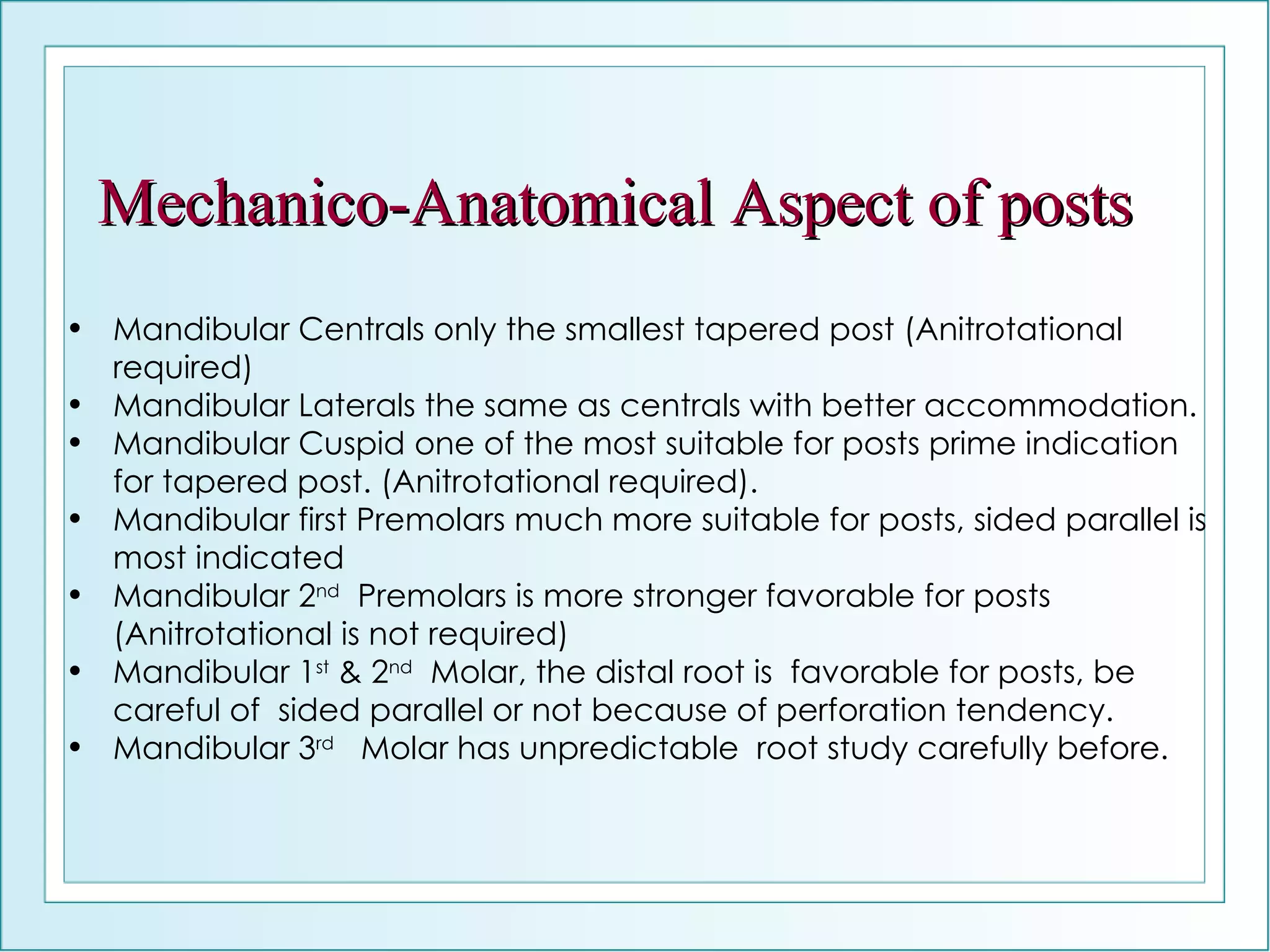 Mechanico-Anatomical Aspect of posts Mandibular Centrals only the smallest tapered post (Anitrotational required) Mandibular Laterals the same as centrals with better accommodation. Mandibular Cuspid one of the most suitable for posts prime indication for tapered post. (Anitrotational required). Mandibular first Premolars much more suitable for posts, sided parallel is most indicated  Mandibular 2 nd   Premolars is more stronger favorable for posts (Anitrotational is not required) Mandibular 1 st  & 2 nd   Molar, the distal root is  favorable for posts, be careful of  sided parallel or not because of perforation tendency. Mandibular 3 rd   Molar has unpredictable  root study carefully before. 