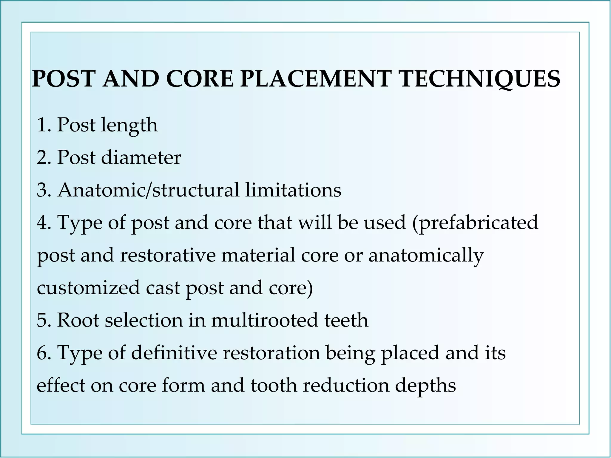 POST AND CORE PLACEMENT TECHNIQUES 1. Post length 2. Post diameter 3. Anatomic/structural limitations 4. Type of post and core that will be used (prefabricated post and restorative material core or anatomically customized cast post and core) 5. Root selection in multirooted teeth 6. Type of definitive restoration being placed and its effect on core form and tooth reduction depths 