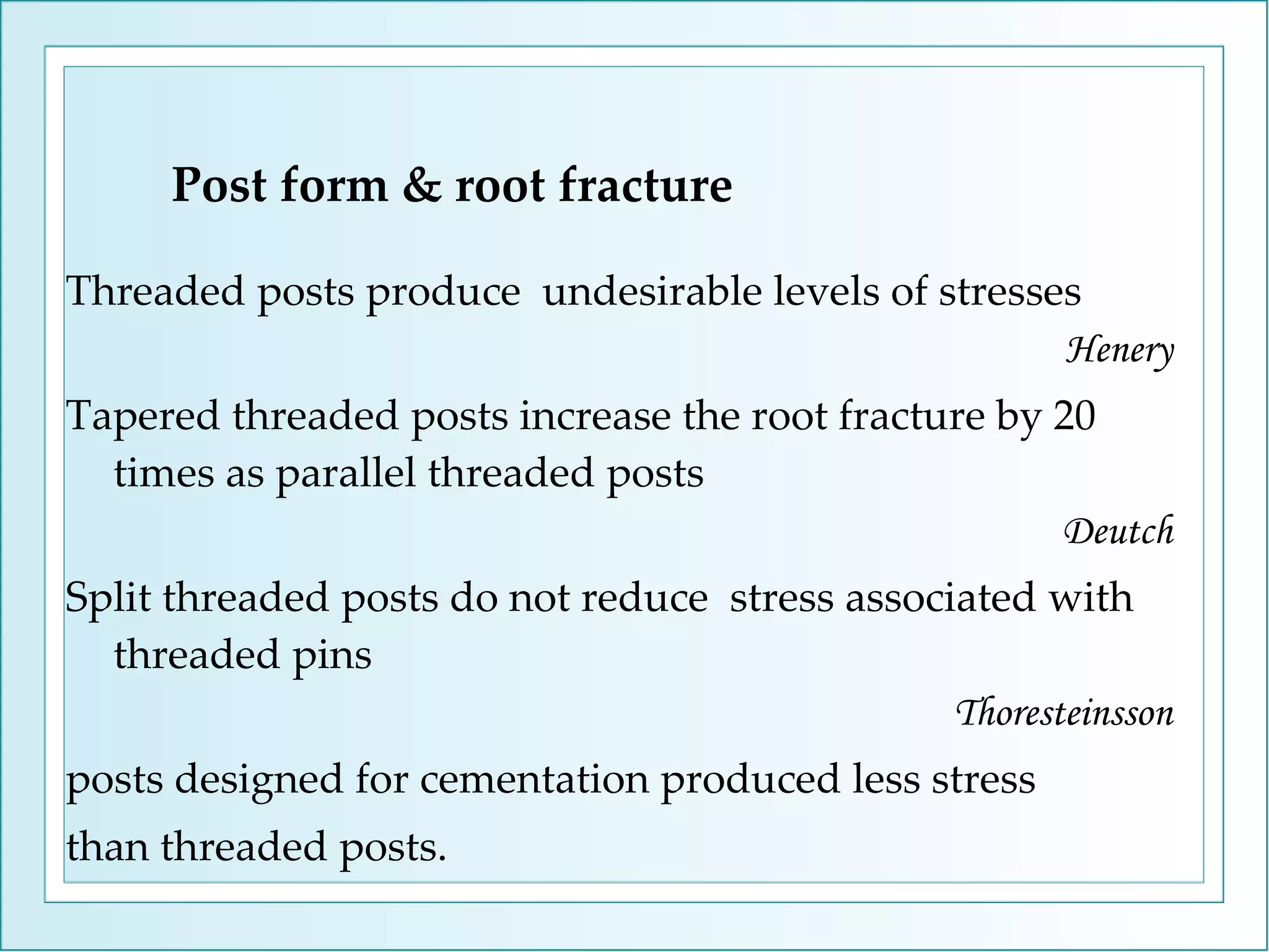 Post form & root fracture Threaded posts produce  undesirable levels of stresses Henery Tapered threaded posts increase the root fracture by 20 times as parallel threaded posts Deutch Split threaded posts do not reduce  stress associated with threaded pins Thoresteinsson posts designed for cementation produced less stress than threaded posts. 