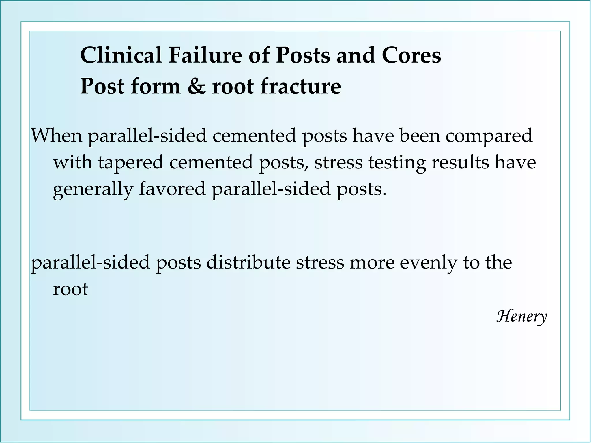 Clinical Failure of Posts and Cores Post form & root fracture When parallel-sided cemented posts have been compared with tapered cemented posts, stress testing results have generally favored parallel-sided posts. parallel-sided posts distribute stress more evenly to the root   Henery 