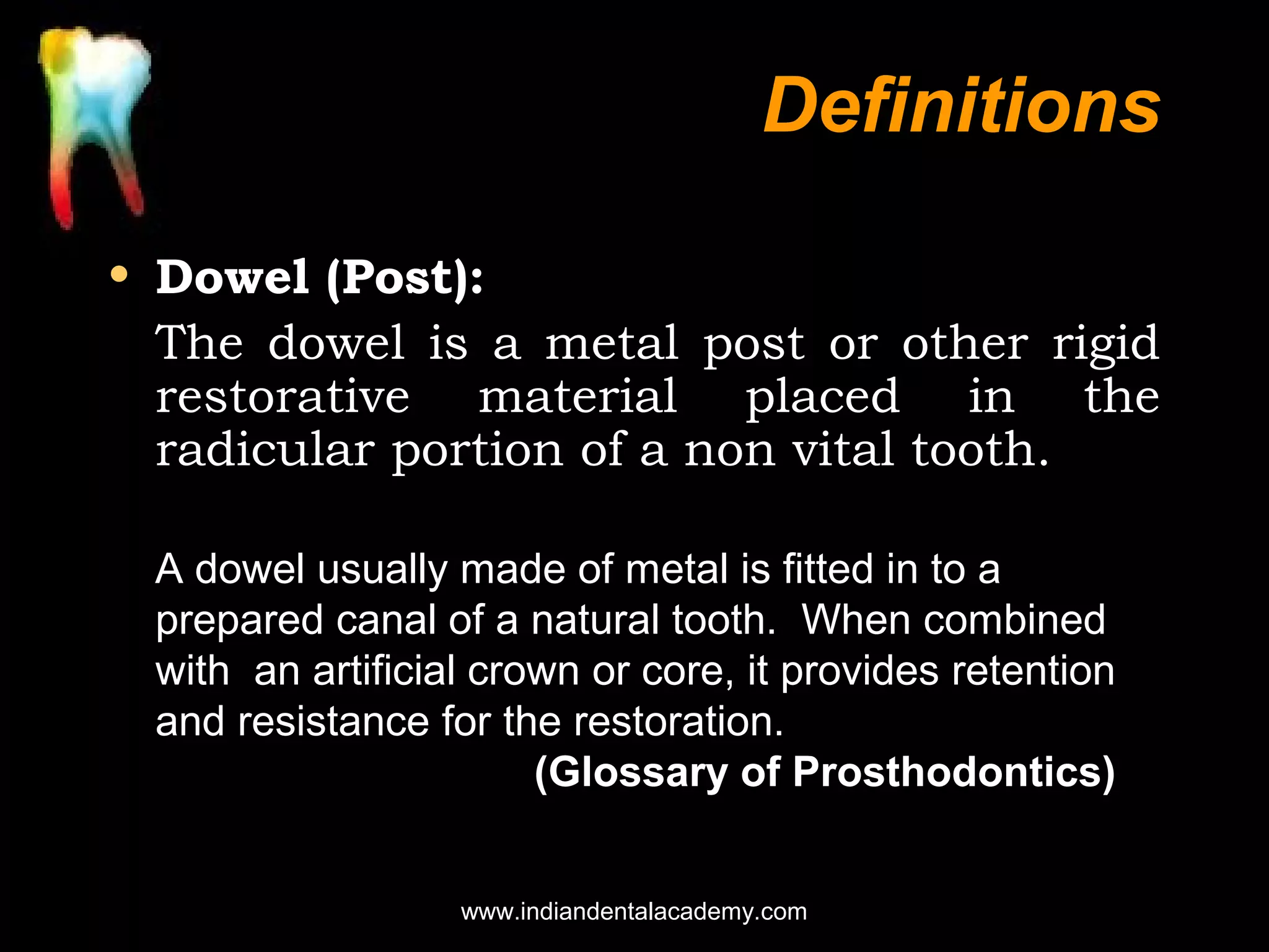 Definitions
• Dowel (Post):
The dowel is a metal post or other rigid
restorative material placed in the
radicular portion of a non vital tooth.
A dowel usually made of metal is fitted in to a
prepared canal of a natural tooth. When combined
with an artificial crown or core, it provides retention
and resistance for the restoration.
(Glossary of Prosthodontics)
www.indiandentalacademy.com

 