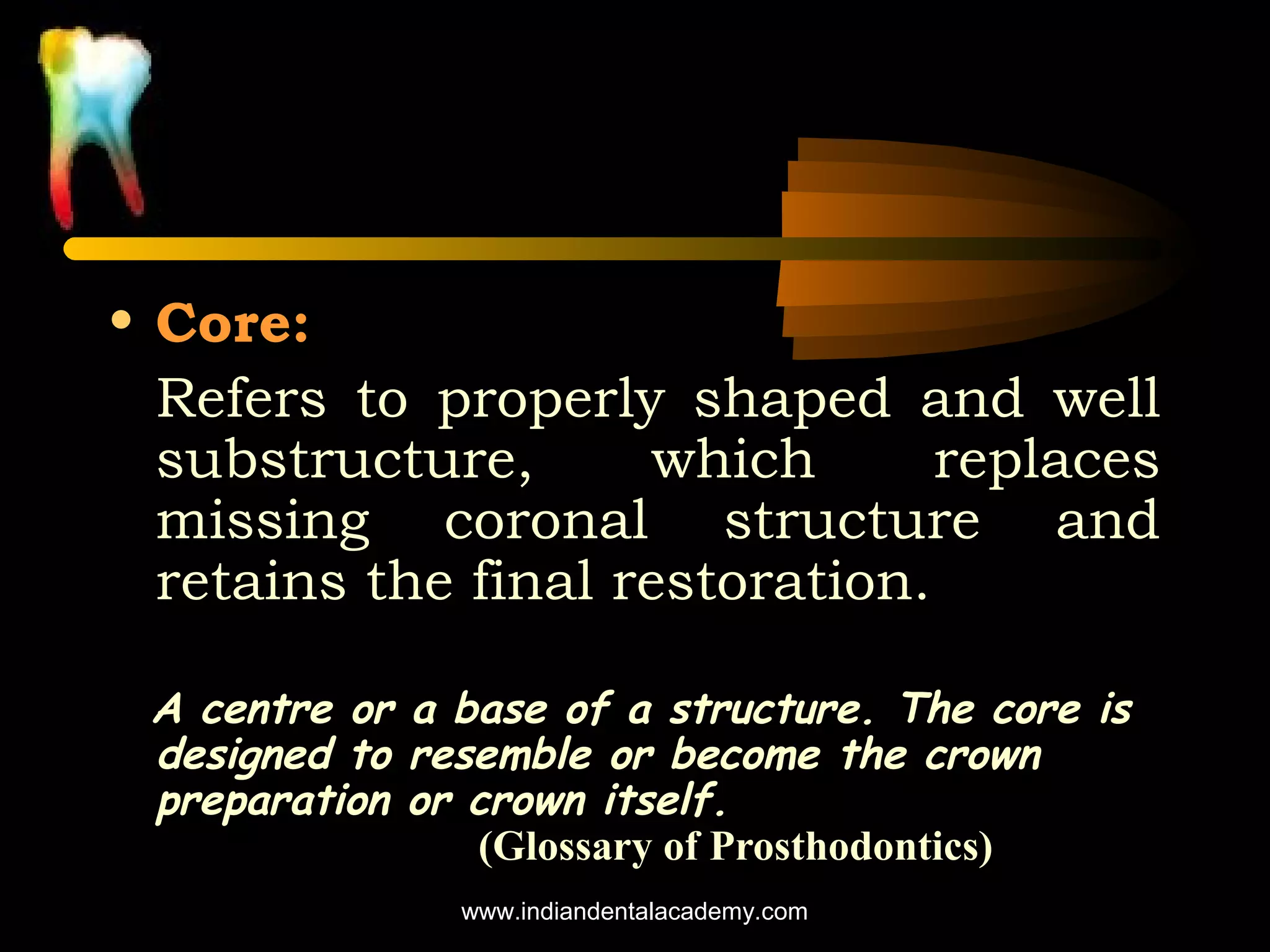 • Core:
Refers to properly shaped and well
substructure,
which
replaces
missing coronal structure and
retains the final restoration.
A centre or a base of a structure. The core is
designed to resemble or become the crown
preparation or crown itself.
(Glossary of Prosthodontics)
www.indiandentalacademy.com

 