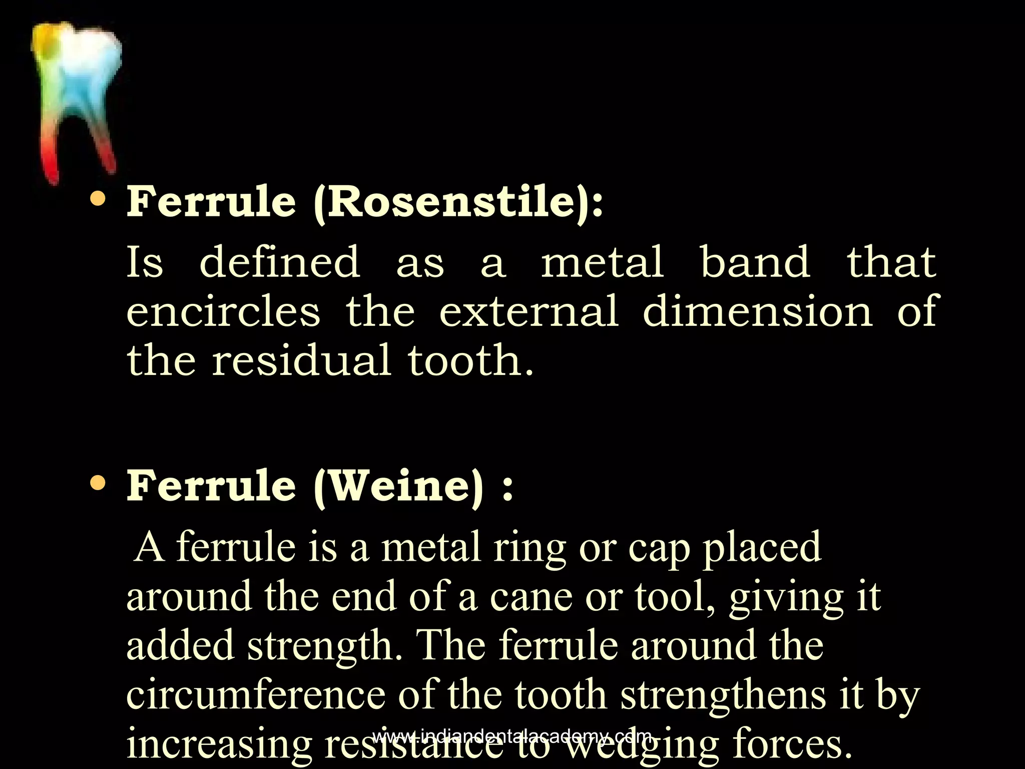 • Ferrule (Rosenstile):
Is defined as a metal band that
encircles the external dimension of
the residual tooth.
• Ferrule (Weine) :
A ferrule is a metal ring or cap placed
around the end of a cane or tool, giving it
added strength. The ferrule around the
circumference of the tooth strengthens it by
www.indiandentalacademy.com
increasing resistance to wedging forces.

 