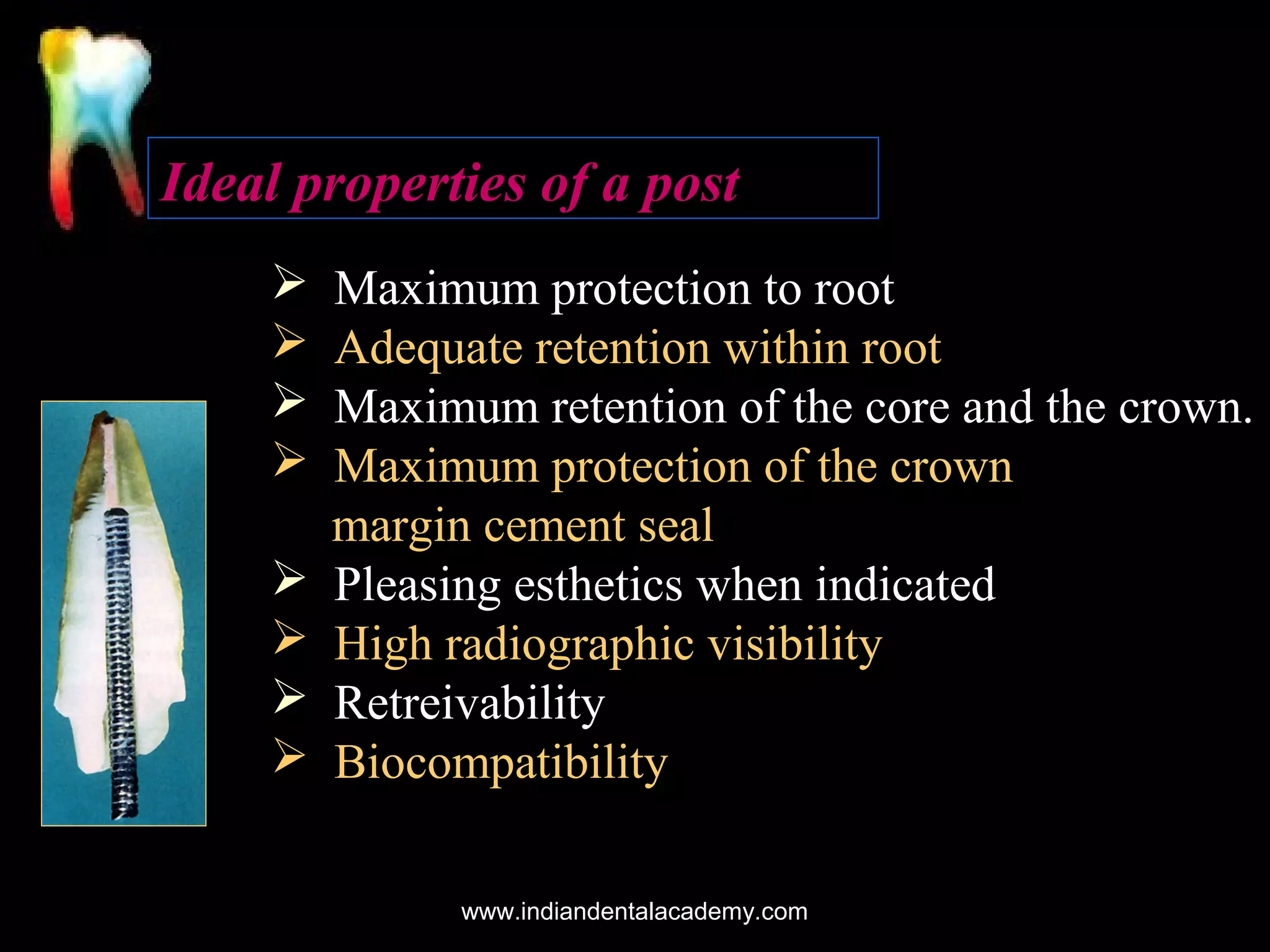 Ideal properties of a post









Maximum protection to root
Adequate retention within root
Maximum retention of the core and the crown.
Maximum protection of the crown
margin cement seal
Pleasing esthetics when indicated
High radiographic visibility
Retreivability
Biocompatibility
www.indiandentalacademy.com

 