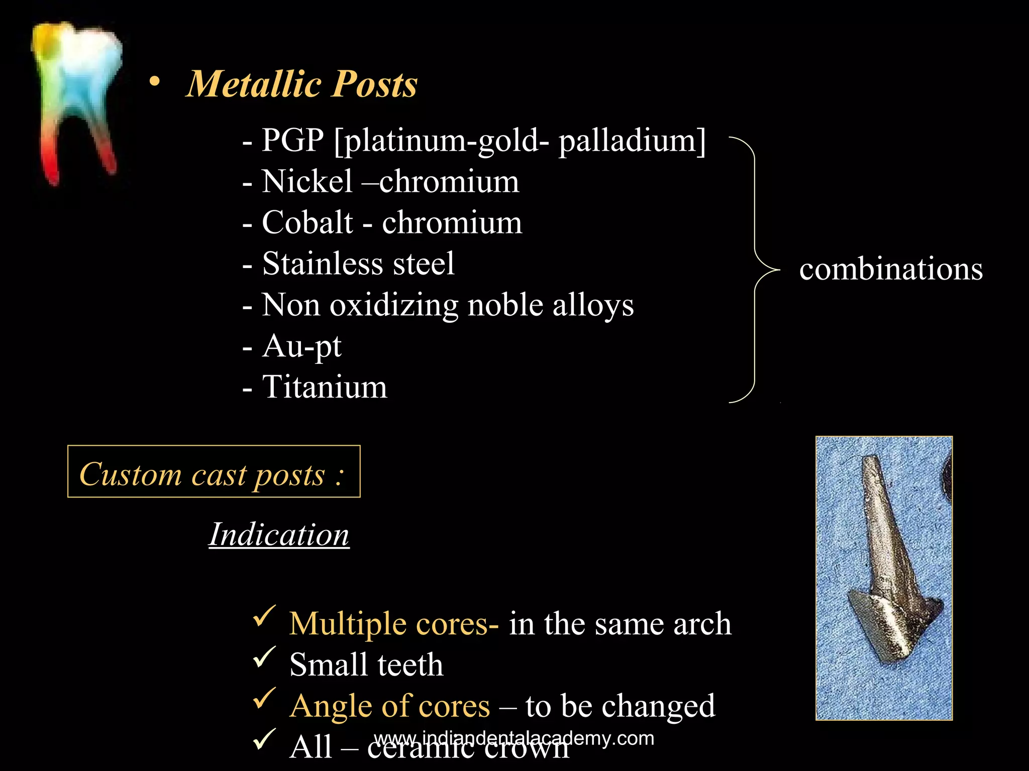 • Metallic Posts
- PGP [platinum-gold- palladium]
- Nickel –chromium
- Cobalt - chromium
- Stainless steel
- Non oxidizing noble alloys
- Au-pt
- Titanium
Custom cast posts :
Indication
 Multiple cores- in the same arch
 Small teeth
 Angle of cores – to be changed
www.indiandentalacademy.com
 All – ceramic crown

combinations

 