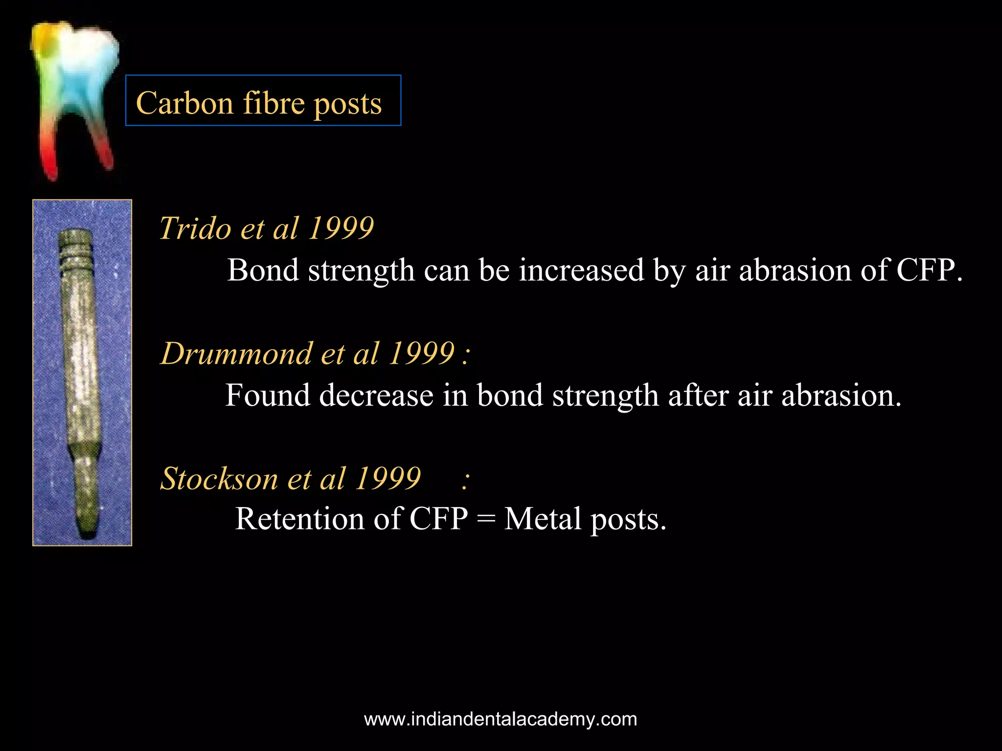 Carbon fibre posts

Trido et al 1999
Bond strength can be increased by air abrasion of CFP.
Drummond et al 1999 :
Found decrease in bond strength after air abrasion.
Stockson et al 1999 :
Retention of CFP = Metal posts.

www.indiandentalacademy.com

 