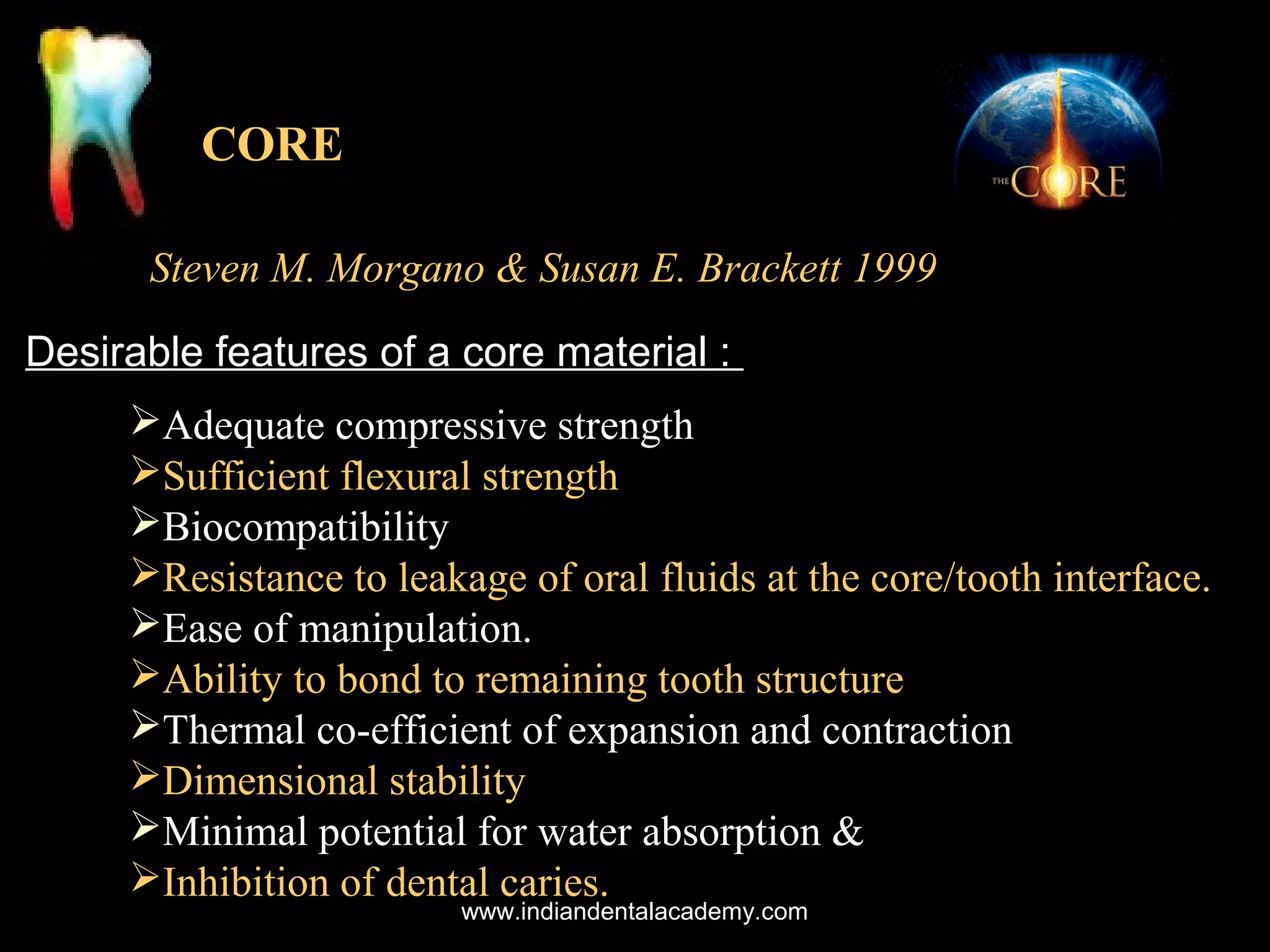 CORE
Steven M. Morgano & Susan E. Brackett 1999
Desirable features of a core material :
Adequate compressive strength
Sufficient flexural strength
Biocompatibility
Resistance to leakage of oral fluids at the core/tooth interface.
Ease of manipulation.
Ability to bond to remaining tooth structure
Thermal co-efficient of expansion and contraction
Dimensional stability
Minimal potential for water absorption &
Inhibition of dental caries.
www.indiandentalacademy.com

 