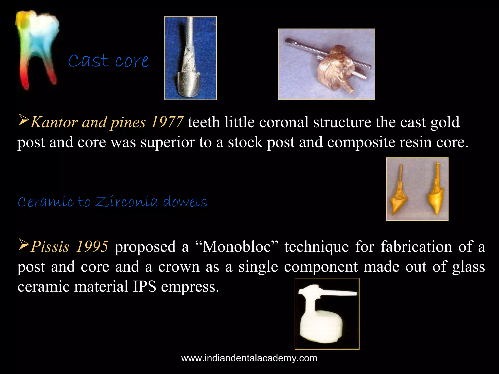 Cast core
Kantor and pines 1977 teeth little coronal structure the cast gold
post and core was superior to a stock post and composite resin core.
Ceramic to Zirconia dowels
Pissis 1995 proposed a “Monobloc” technique for fabrication of a
post and core and a crown as a single component made out of glass
ceramic material IPS empress.

www.indiandentalacademy.com

 