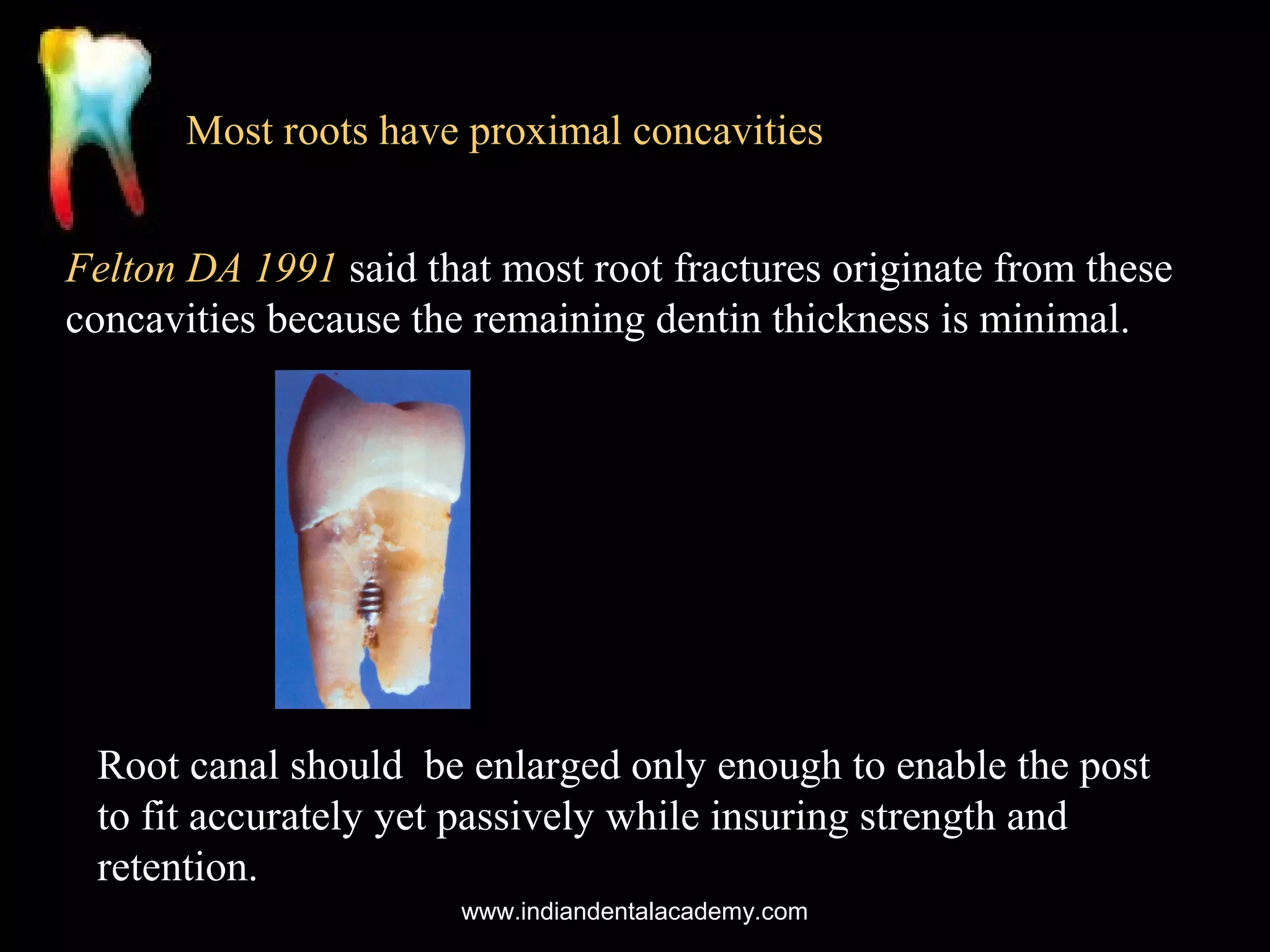 Most roots have proximal concavities
Felton DA 1991 said that most root fractures originate from these
concavities because the remaining dentin thickness is minimal.

Root canal should be enlarged only enough to enable the post
to fit accurately yet passively while insuring strength and
retention.
www.indiandentalacademy.com

 