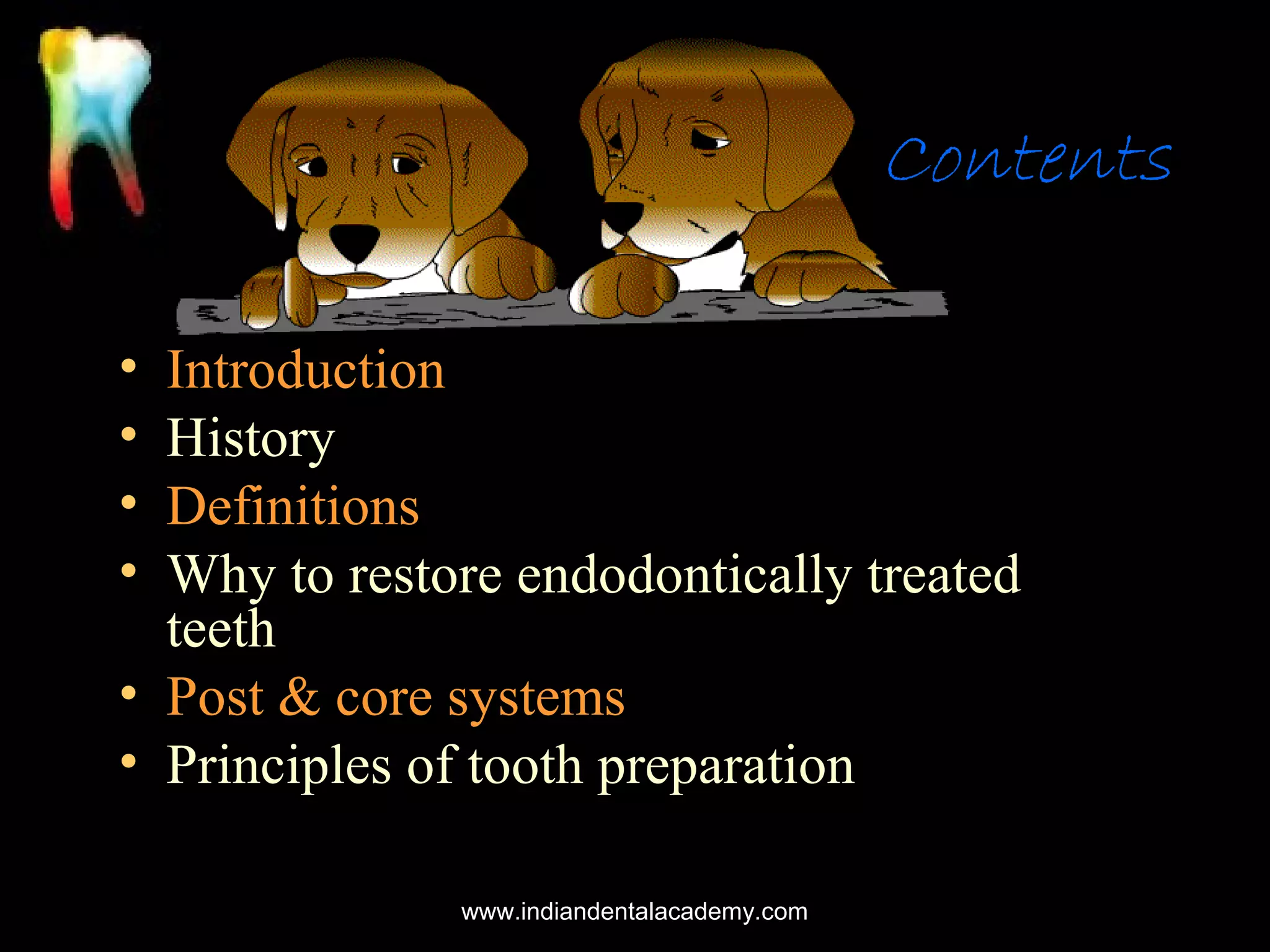 Contents
•
•
•
•

Introduction
History
Definitions
Why to restore endodontically treated
teeth
• Post & core systems
• Principles of tooth preparation
www.indiandentalacademy.com

 