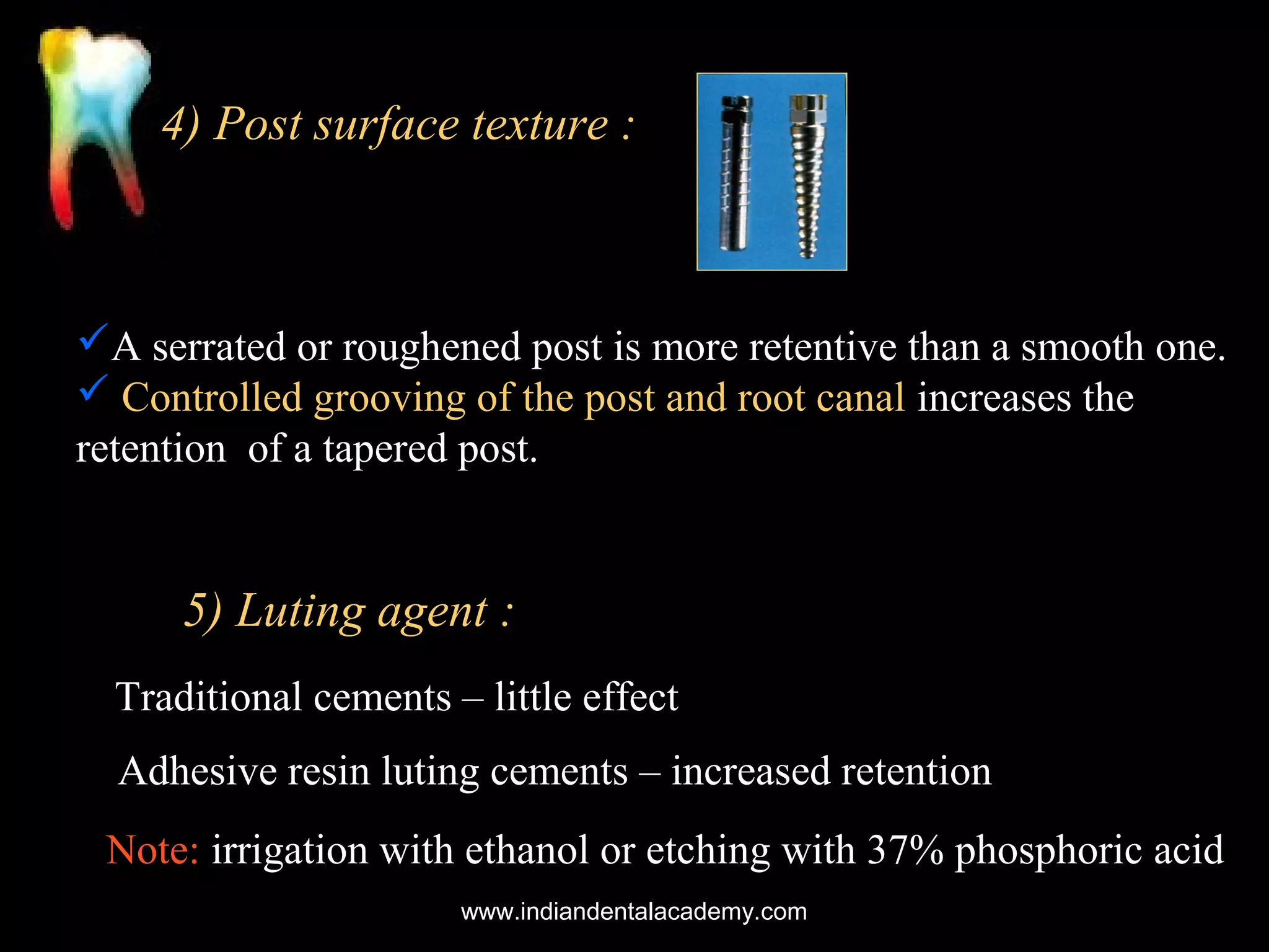 4) Post surface texture :

A serrated or roughened post is more retentive than a smooth one.
 Controlled grooving of the post and root canal increases the
retention of a tapered post.

5) Luting agent :
Traditional cements – little effect
Adhesive resin luting cements – increased retention
Note: irrigation with ethanol or etching with 37% phosphoric acid
www.indiandentalacademy.com

 