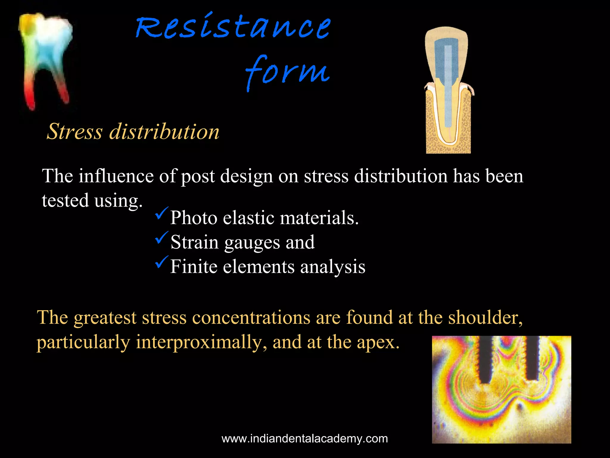 Resistance
form
Stress distribution
The influence of post design on stress distribution has been
tested using.
Photo elastic materials.
Strain gauges and
Finite elements analysis
The greatest stress concentrations are found at the shoulder,
particularly interproximally, and at the apex.

www.indiandentalacademy.com

 