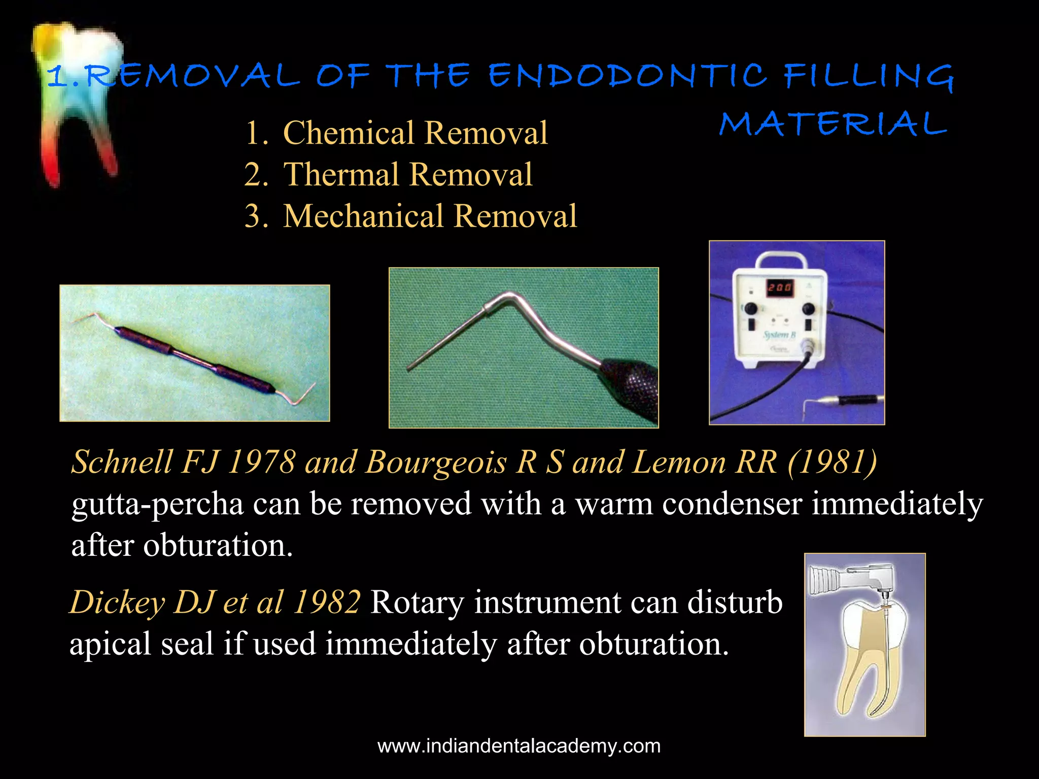 1.REMOVAL OF THE ENDODONTIC FILLING
MATERIAL
1. Chemical Removal
2. Thermal Removal
3. Mechanical Removal

Schnell FJ 1978 and Bourgeois R S and Lemon RR (1981)
gutta-percha can be removed with a warm condenser immediately
after obturation.
Dickey DJ et al 1982 Rotary instrument can disturb
apical seal if used immediately after obturation.
www.indiandentalacademy.com

 