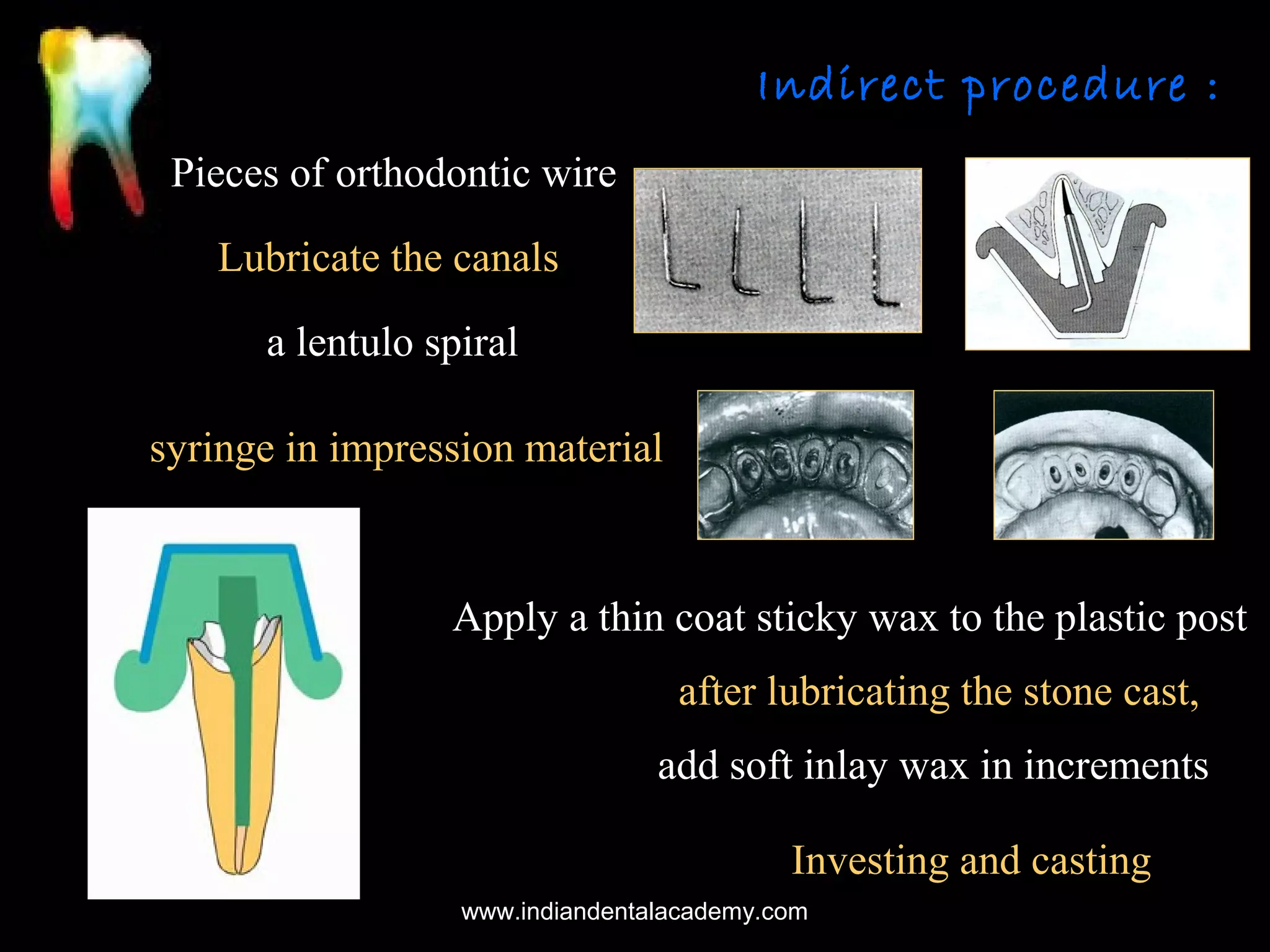 Indirect procedure :
Pieces of orthodontic wire
Lubricate the canals
a lentulo spiral
syringe in impression material

Apply a thin coat sticky wax to the plastic post
after lubricating the stone cast,
add soft inlay wax in increments
Investing and casting
www.indiandentalacademy.com

 