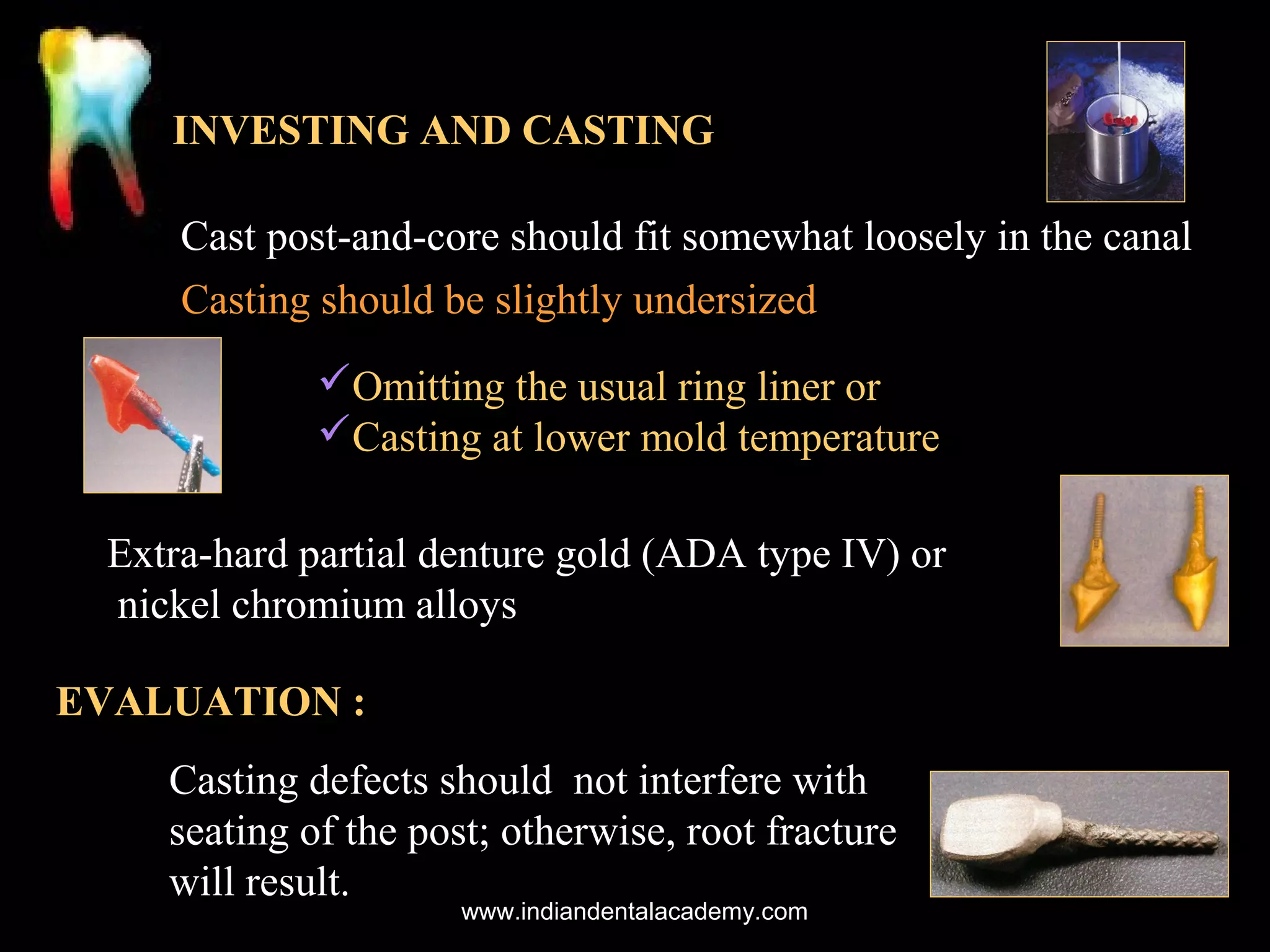 INVESTING AND CASTING
Cast post-and-core should fit somewhat loosely in the canal
Casting should be slightly undersized
Omitting the usual ring liner or
Casting at lower mold temperature
Extra-hard partial denture gold (ADA type IV) or
nickel chromium alloys
EVALUATION :
Casting defects should not interfere with
seating of the post; otherwise, root fracture
will result.
www.indiandentalacademy.com

 