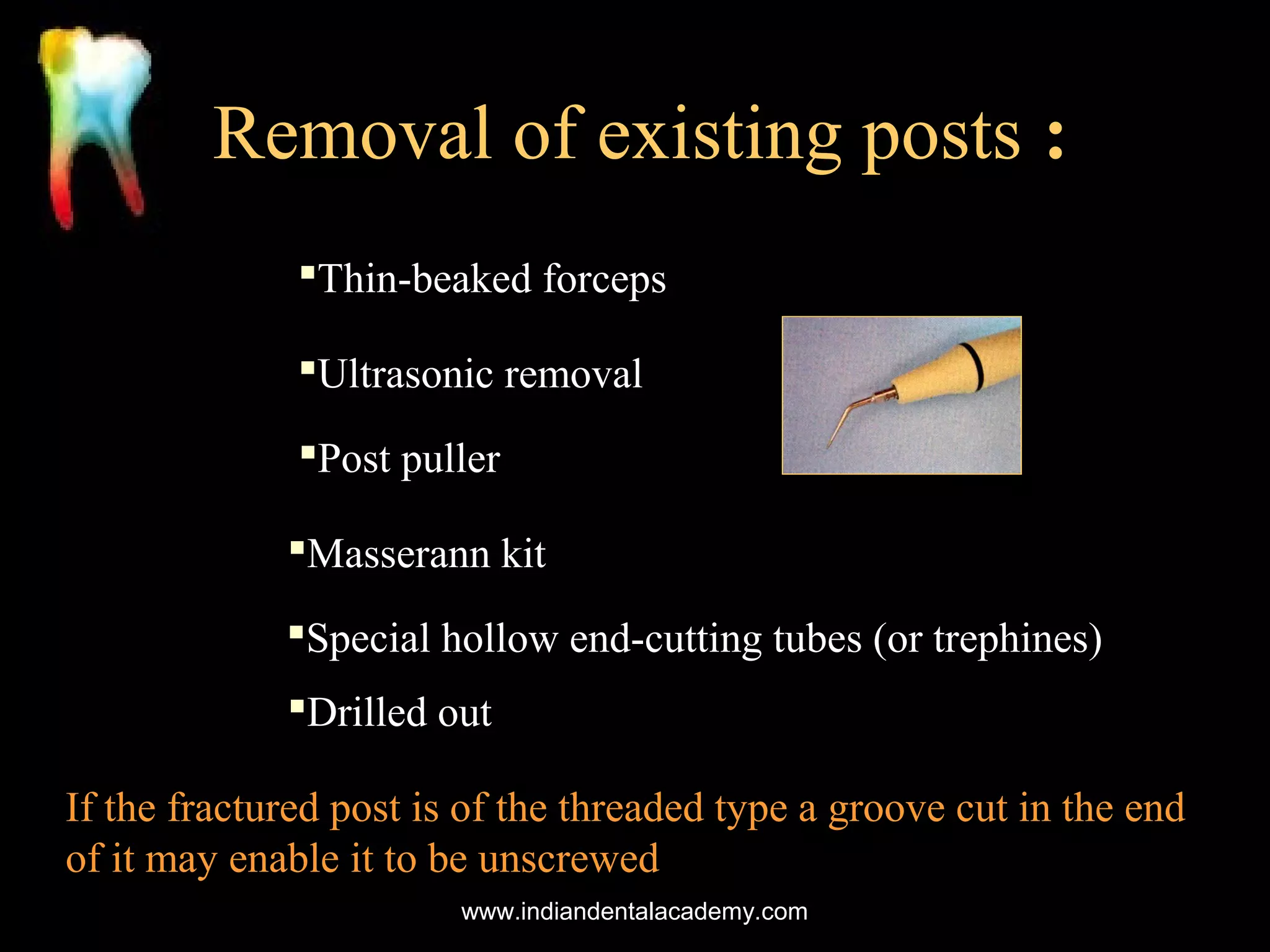 Removal of existing posts :
Thin-beaked forceps
Ultrasonic removal
Post puller
Masserann kit
Special hollow end-cutting tubes (or trephines)
Drilled out
If the fractured post is of the threaded type a groove cut in the end
of it may enable it to be unscrewed
www.indiandentalacademy.com

 