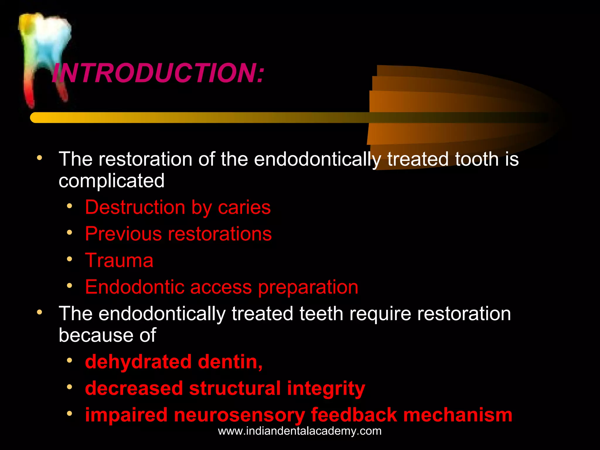 INTRODUCTION:
• The restoration of the endodontically treated tooth is
complicated
• Destruction by caries
• Previous restorations
• Trauma
• Endodontic access preparation
• The endodontically treated teeth require restoration
because of
• dehydrated dentin,
• decreased structural integrity
• impaired neurosensory feedback mechanism
www.indiandentalacademy.com

 