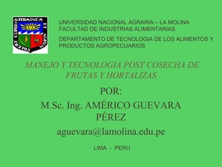 MANEJO Y TECNOLOGIA POST COSECHA DE
FRUTAS Y HORTALIZAS
POR:
M.Sc. Ing. AMÉRICO GUEVARA
PÉREZ
aguevara@lamolina.edu.pe
UNIVERSIDAD NACIONAL AGRARIA – LA MOLINA
FACULTAD DE INDUSTRIAS ALIMENTARIAS
DEPARTAMENTO DE TECNOLOGIA DE LOS ALIMENTOS Y
PRODUCTOS AGROPECUARIOS
LIMA - PERU
 