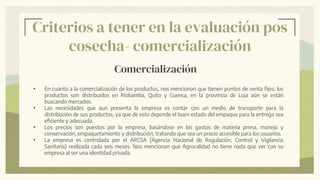 Criterios a tener en la evaluación pos
cosecha- comercialización
Comercialización
• En cuanto a la comercialización de los productos, nos mencionan que tienen puntos de venta fijos; los
productos son distribuidos en Riobamba, Quito y Cuenca, en la provincia de Loja aún se están
buscando mercados.
• Las necesidades que aun presenta la empresa es contar con un medio de transporte para la
distribución de sus productos, ya que de esto depende el buen estado del empaque para la entrega sea
eficiente y adecuada.
• Los precios son puestos por la empresa, basándose en los gastos de materia prima, manejo y
conservación, empaquetamiento y distribución, tratando que sea un precio accesible para los usuarios.
• La empresa es controlada por el ARCSA (Agencia Nacional de Regulación, Control y Vigilancia
Sanitaria) realizada cada seis meses. Nos mencionan que Agrocalidad no tiene nada que ver con su
empresa al ser una identidad privada.
 