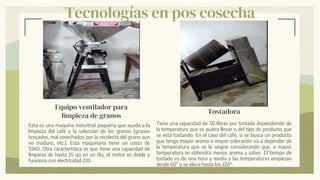 Tecnologías en pos cosecha
Tostadora
Tiene una capacidad de 50 libras por tostada dependiendo de
la temperatura que se quiera llevar o del tipo de producto que
se está tostando. En el caso del café, si se busca un producto
que tenga mayor aroma o mayor coloración va a depender de
la temperatura que se le asigne considerando que, a mayor
temperatura se obtendrá menos aroma y sabor. El tiempo de
tostado es de una hora y media y las temperaturas empiezan
desde 60” y se eleva hasta los 220°.
Equipo ventilador para
limpieza de granos
Esta es una maquina industrial pequeña que ayuda a la
limpieza del café y la selección de los granos (granos
brocados, mal cosechados por la recolecta del grano aun
no maduro, etc.). Esta maquinaria tiene un costo de
$960. Otra característica es que tiene una capacidad de
limpieza de hasta 25 qq en un día, el motor es doble y
funciona con electricidad 220.
 