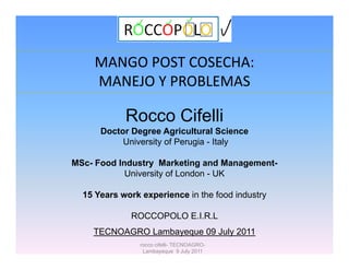 MANGO POST COSECHA: 
    MANEJO Y PROBLEMAS
    MANEJO Y PROBLEMAS

            Rocco Cifelli
      Doctor Degree Agricultural Science
           University of Perugia - Italy

MSc- Food Industry Marketing and Management-
            University of London - UK

  15 Years work experience in the food industry

             ROCCOPOLO E.I.R.L
    TECNOAGRO Lambayeque 09 July 2011
                rocco cifelli- TECNOAGRO-
                 Lambayeque 9 July 2011
 