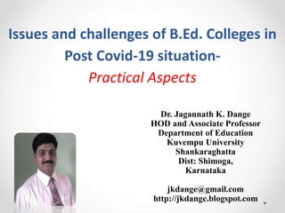Issues and challenges of B.Ed. Colleges in
Post Covid-19 situation-
Practical Aspects
Dr. Jagannath K. Dange
HOD and Associate Professor
Department of Education
Kuvempu University
Shankaraghatta
Dist: Shimoga,
Karnataka
jkdange@gmail.com
http://jkdange.blogspot.com
 