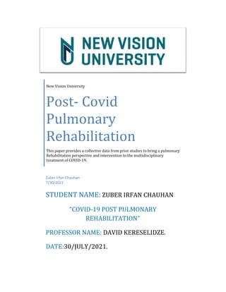 New	Vision	University	
Post-	Covid	
Pulmonary	
Rehabilitation	
This	paper	provides	a	collective	data	from	prior	studies	to	bring	a	pulmonary	
Rehabilitation	perspective	and	intervention	to	the	multidisciplinary	
treatment	of	COVID-19.	
Zuber Irfan Chauhan
7/30/2021
STUDENT	NAME:	ZUBER	IRFAN	CHAUHAN	
"COVID-19	POST	PULMONARY	
REHABILITATION"
PROFESSOR	NAME:	DAVID	KERESELIDZE.
DATE:30/JULY/2021.
 