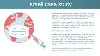 Israeli case study
• Israel was well ahead of most countries in signing a purchase
agreement for Moderna’s high-efficacy mRNA vaccine in June
2020. Later in 2020 it made more deals with Pfizer (which also
produces a very high-efficacy vaccine) and AstraZeneca.
• About 57% of Israel’s population of 9 million have now received
at least one dose of the vaccine. More than 48% are fully
vaccinated. Life is getting back to normal. People are going to
concerts and congregating in coffee shops.
• Approaching fast + political will
• Israel has also introduced a “green passport” – a phone app that
certifies the owner has been fully immunised or is presumed
immune as a result of having previously had COVID-19.
• The “green pass” (as it has become known) permits holders —
and only holders — access to gyms, swimming pools, cultural
events, weddings and other gatherings. (extended to “green
visa”?)
• https://www.themandarin.com.au/152004-israel-shows-how-to-
do-vaccinations-right-its-a-race-and-were-behind/
 