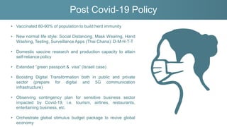 Post Covid-19 Policy
• Vaccinated 80-90% of population to build herd immunity
• New normal life style: Social Distancing, Mask Wearing, Hand
Washing, Testing, Surveillance Apps (Thai Chana): D-M-H-T-T
• Domestic vaccine research and production capacity to attain
self-reliance policy
• Extended “green passport & visa” (Israeli case)
• Boosting Digital Transformation both in public and private
sector (prepare for digital and 5G communication
infrastructure)
• Observing contingency plan for sensitive business sector
impacted by Covid-19, i.e. tourism, airlines, restaurants,
entertaining business, etc.
• Orchestrate global stimulus budget package to revive global
economy
 