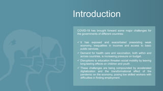 Introduction
COVID-19 has brought forward some major challenges for
the governments of different countries:
✓ It has exposed and exacerbated preexisting weak
economy, inequalities in incomes and access to basic
public services.
✓ Demand for health care and vaccination, both within and
across countries, is increasing pressure on budget.
✓ Disruptions to education threaten social mobility by leaving
long-lasting effects on children and youth.
✓ These challenges are being compounded by accelerated
digitalization and the transformational effect of the
pandemic on the economy, posing low skilled workers with
difficulties in finding employment.
 