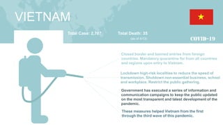 VIETNAM
Total Case: 2,707 Total Death: 35
(as of 4/13)
Closed border and banned entries from foreign
countries. Mandatory quarantine for from all countries
and regions upon entry to Vietnam.
Lockdown high-risk localities to reduce the speed of
transmission. Shutdown non-essential business, school
and workplace. Restrict the public gathering.
These measures helped Vietnam from the first
through the third wave of this pandemic.
Government has executed a series of information and
communication campaigns to keep the public updated
on the most transparent and latest development of the
pandemic.
 
