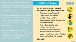 • In some places, as cases of #COVID19 go
down, some control measures are being lifted.
But this doesn’t mean we should go back to the
‘old normal’.
• If we don’t stay vigilant and protect ourselves
and others, #coronavirus cases may go up
again.​ Even in countries which haven’t seen
any cases recently, COVID-19 hasn’t gone
away for good.
• If we stop following the key protective
measures, coronavirus can come rushing back.​
Wherever you are, you still need to protect
yourself against #COVID19.
 