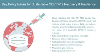 Key Policy Issues for Sustainable COVID-19 Recovery & Resilience
• Global institutions (UN, WB, IMF, ADB) consider that,
Development Policies along with post COVID recovery and
resilience should include a green, digital, and inclusive
(including gender issues) transformation of the economy.
• Key issues for a sustainable COVID-19 recovery &
resilience:
✓ Better health and well-being reduces vulnerability
✓ Cleaner air relieves health services
✓ Public participation makes for durable policy
✓ Equitable resilience, economic resilience
✓ The green in green recovery
✓ Recovery beyond the rich world
 