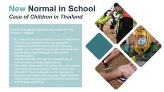 New Normal in School
Case of Children in Thailand
How are teachers and students adjusting to the new
normal in Thailand?
• Bus needs to pick up a limited number of children at a
time to ensure physical distancing measures.
• Temperature checked before getting on the bus,
register with their teachers and clean their hands with
alcohol-based hand sanitizers at the school’s
screening point.
• Teachers stand by to check the temperatures of
children accompanied by their parents.
• The children then clean their hands with hand sanitizer
and receive a stamp reading “PASS” on their wrist,
after which they are allowed to enter classrooms.
• Students wear masks while studying, desks were set
further apart, and morning activities were cancelled to
prevent large gatherings.
 
