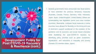 Development Policy for
Post COVID-19 Recovery
& Resilience (cont.)
• Several governments have announced new fiscal actions
or have extended the previous temporary measures
(Australia, Canada, France, Germany, India, Indonesia,
Japan, Spain, United Kingdom, United States). Others are
contemplating new legislation (some euro area member
countries). Meanwhile, multiyear fiscal measures in some
countries have allowed for flexibility on the timing and size
of short-term support conditional on the evolution of the
pandemic and its economic and social impact (Canada)
while facilitating the post–COVID-19 recovery by
identifying policy priorities such as green investment,
digitalization, and reductions in inequality and poverty
(Canada, EU member states, Japan).
 