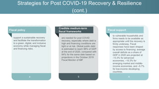 are needed for post COVID
recovery, especially where debt is
high and financing conditions are
tight or at risk. Global public debt
is estimated to reach 98% of GDP
at the end of 2020, compared with
84% for the same date based on
projections in the October 2019
Fiscal Monitor of IMF
5
Strategies for Post COVID-19 Recovery & Resilience
(cont.)
Fiscal support
Fiscal policy
6
to vulnerable households and
firms needs to be available as
appropriate until the recovery is
firmly underway. Fiscal
responses have been shaped
by access to financing: average
overall deficits as a share of
GDP in 2020 are projected at
-13.3% for advanced
economies, –10.3% for
emerging market and middle-
income economies, and –5.7%
for low-income developing
countries.
Credible medium-term
fiscal frameworks
Fiscal policy
4
support a sustainable recovery
and facilitate the transformation
to a green, digital, and inclusive
economy while managing fiscal
and financing risks.
 