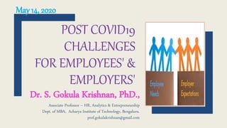 POST COVID19
CHALLENGES
FOR EMPLOYEES' &
EMPLOYERS'
Dr. S. Gokula Krishnan, PhD.,
Associate Professor – HR, Analytics & Entrepreneurship
Dept. of MBA, Acharya Institute of Technology, Bengaluru.
prof.gokulakrishnan@gmail.com
May 14, 2020
 