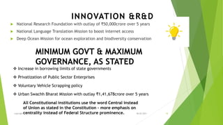 MINIMUM GOVT & MAXIMUM
GOVERNANCE, AS STATED
 National Research Foundation with outlay of ₹50,000crore over 5 years
 National Language Translation Mission to boost internet access
 Deep Ocean Mission for ocean exploration and biodiversity conservation
INNOVATION &R&D
❖ Increase in borrowing limits of state governments
❖ Privatization of Public Sector Enterprises
❖ Voluntary Vehicle Scrapping policy
❖ Urban Swachh Bharat Mission with outlay ₹1,41,678crore over 5 years
All Constitutional institutions use the word Central instead
of Union as stated in the Constitution – more emphasis on
centrality instead of Federal Structure prominence. 08-02-2021
copyright @ yerramraju 10
 