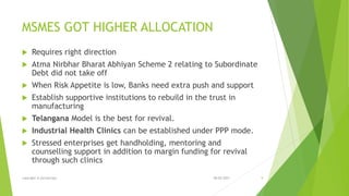 MSMES GOT HIGHER ALLOCATION
 Requires right direction
 Atma Nirbhar Bharat Abhiyan Scheme 2 relating to Subordinate
Debt did not take off
 When Risk Appetite is low, Banks need extra push and support
 Establish supportive institutions to rebuild in the trust in
manufacturing
 Telangana Model is the best for revival.
 Industrial Health Clinics can be established under PPP mode.
 Stressed enterprises get handholding, mentoring and
counselling support in addition to margin funding for revival
through such clinics
08-02-2021
copyright @ yerramraju 9
 