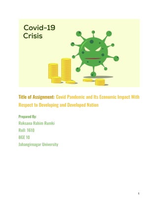 Title of Assignment: Covid Pandemic and Its Economic Impact With
Respect to Developing and Developed Nation
Prepared By:
Roksana Rahim Rumki
Roll: 1610
BGE 10
Jahangirnagar University
1
 